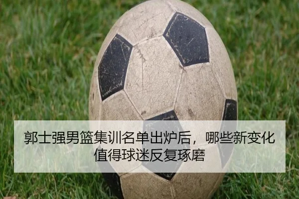 郭士强男篮集训名单出炉后，哪些新变化值得球迷反复琢磨